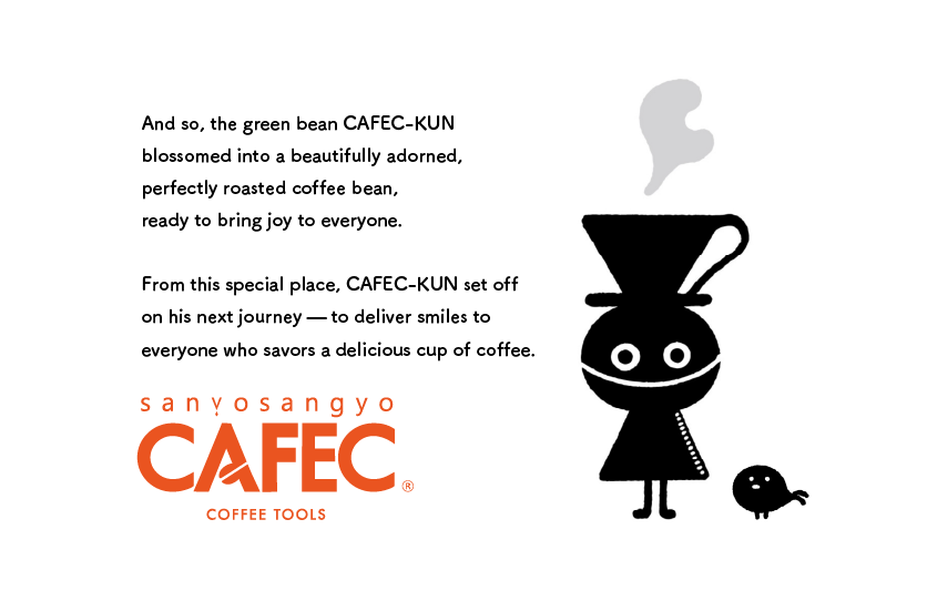 And so, the green bean CAFEC-KUN 
                blossomed into a beautifully adorned, 
                perfectly roasted coffee bean, 
                ready to bring joy to everyone. 
                
                From this special place, CAFEC-KUN set off 
                on his next journey — to deliver smiles to 
                everyone who savors a delicious cup of coffee.